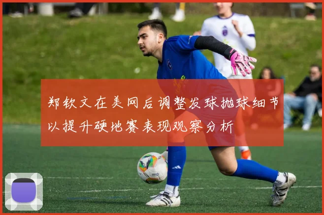 郑钦文在美网后调整发球抛球细节以提升硬地赛表现观察分析