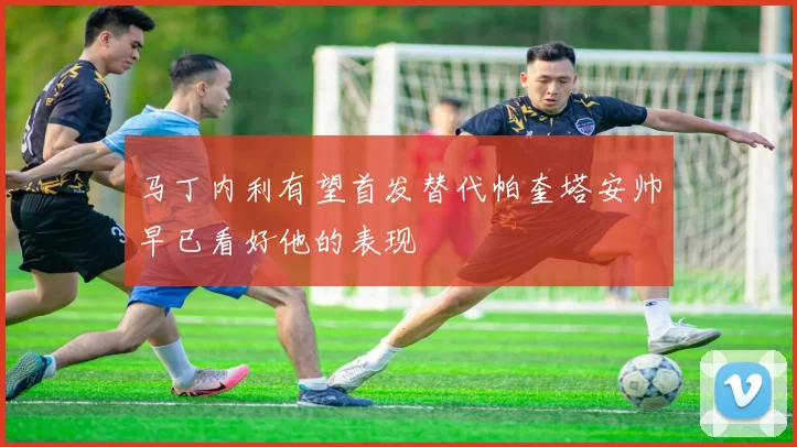 马丁内利有望首发替代帕奎塔安帅早已看好他的表现