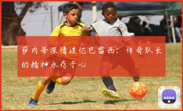 萨内蒂深情追忆巴雷西：传奇队长的精神永存于心