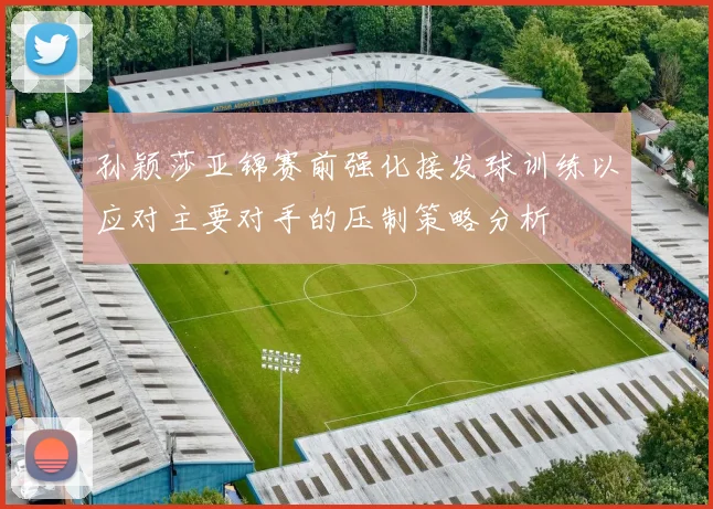 孙颖莎亚锦赛前强化接发球训练以应对主要对手的压制策略分析