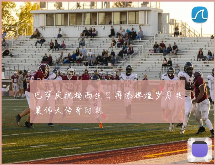 巴萨庆祝梅西生日再添辉煌岁月共襄伟大传奇时刻