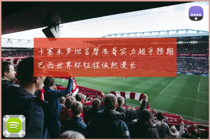 卡塞米罗坦言摩洛哥实力超乎预期巴西世界杯征程依然漫长