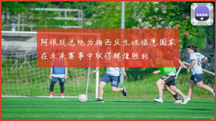 阿根廷总统为梅西庆生祝福愿国家在未来赛事中取得辉煌胜利