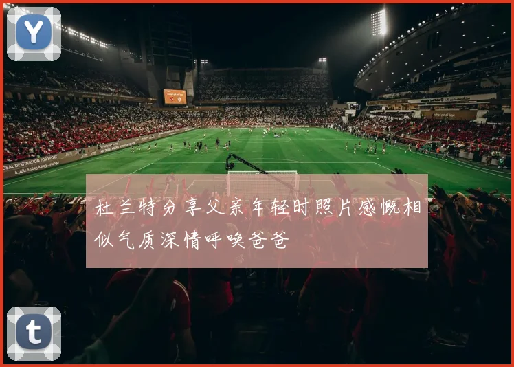 杜兰特分享父亲年轻时照片感慨相似气质深情呼唤爸爸