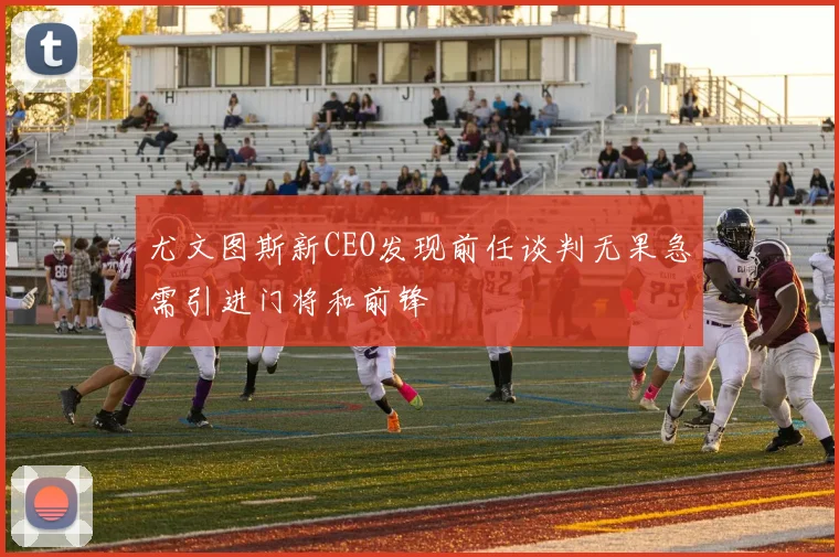尤文图斯新CEO发现前任谈判无果急需引进门将和前锋