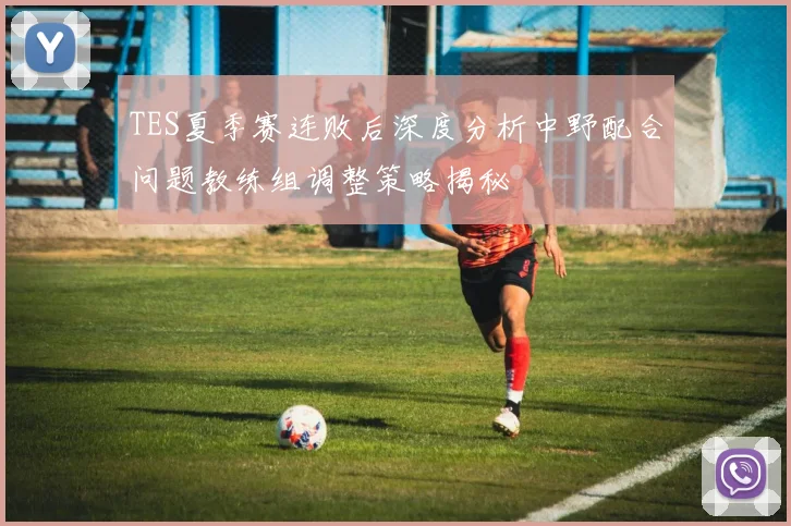 TES夏季赛连败后深度分析中野配合问题教练组调整策略揭秘