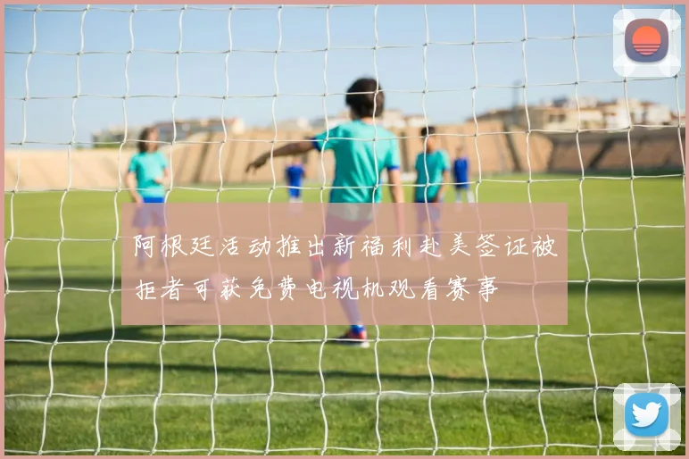 阿根廷活动推出新福利赴美签证被拒者可获免费电视机观看赛事