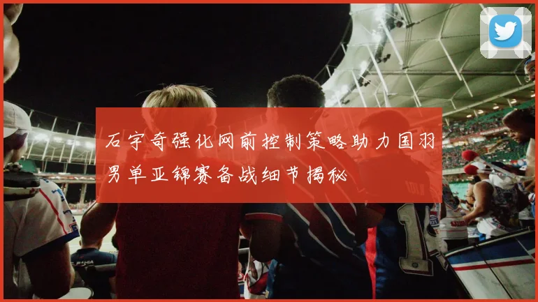 石宇奇强化网前控制策略助力国羽男单亚锦赛备战细节揭秘