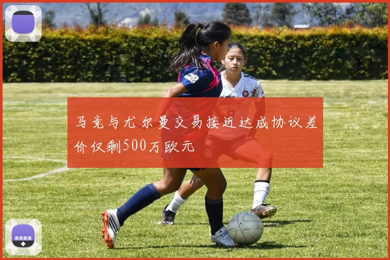 马竞与尤尔曼交易接近达成协议差价仅剩500万欧元