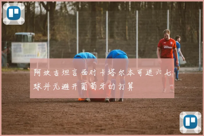 阿坎吉坦言面对卡塔尔本可进六七球并无避开葡萄牙的打算