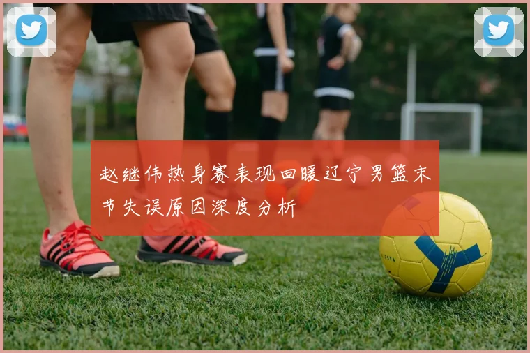 赵继伟热身赛表现回暖辽宁男篮末节失误原因深度分析