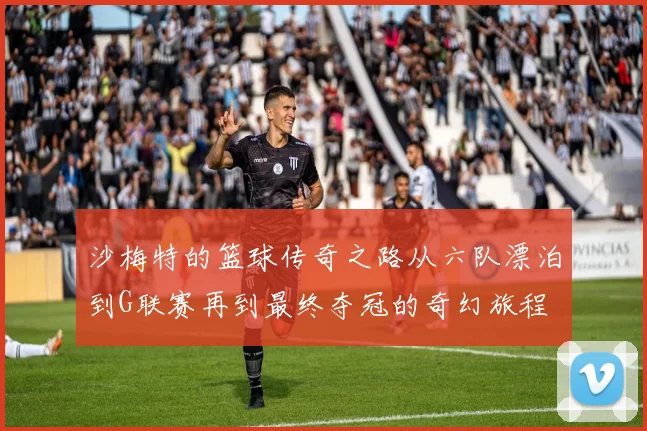 沙梅特的篮球传奇之路从六队漂泊到G联赛再到最终夺冠的奇幻旅程