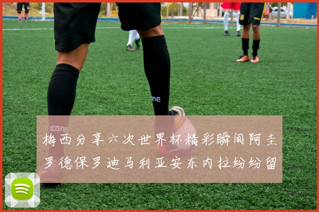 梅西分享六次世界杯精彩瞬间阿圭罗德保罗迪马利亚安东内拉纷纷留言评论