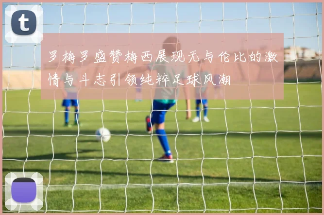 罗梅罗盛赞梅西展现无与伦比的激情与斗志引领纯粹足球风潮